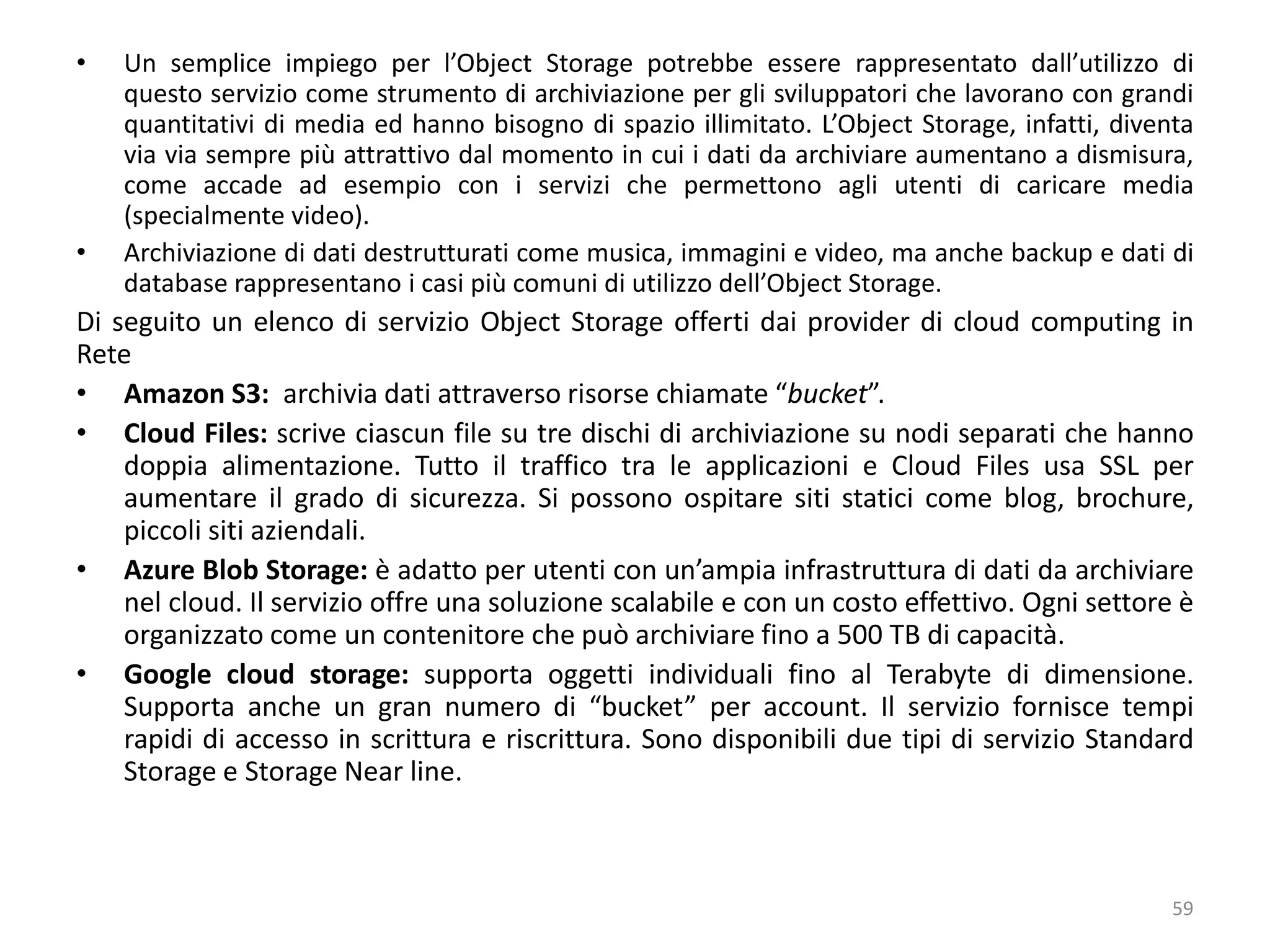 • Un semplice impiego per l’Object Storage potrebbe essere rappresentato dall’utilizzo di
questo servizio come strumento di archiviazione per gli sviluppatori che lavorano con grandi
quantitativi di media ed hanno bisogno di spazio illimitato. L’Object Storage, infatti, diventa
via via sempre più attrattivo dal momento in cui i dati da archiviare aumentano a dismisura,
come accade ad esempio con i servizi che permettono agli utenti di caricare media
(specialmente video).
• Archiviazione di dati destrutturati come musica, immagini e video, ma anche backup e dati di
database rappresentano i casi più comuni di utilizzo dell’Object Storage.
Di seguito un elenco di servizio Object Storage offerti dai provider di cloud computing in
Rete
• Amazon S3: archivia dati attraverso risorse chiamate “bucket”.
• Cloud Files: scrive ciascun file su tre dischi di archiviazione su nodi separati che hanno
doppia alimentazione. Tutto il traffico tra le applicazioni e Cloud Files usa SSL per
aumentare il grado di sicurezza. Si possono ospitare siti statici come blog, brochure,
piccoli siti aziendali.
• Azure Blob Storage: è adatto per utenti con un’ampia infrastruttura di dati da archiviare
nel cloud. Il servizio offre una soluzione scalabile e con un costo effettivo. Ogni settore è
organizzato come un contenitore che può archiviare fino a 500 TB di capacità.
• Google cloud storage: supporta oggetti individuali fino al Terabyte di dimensione.
Supporta anche un gran numero di “bucket” per account. Il servizio fornisce tempi
rapidi di accesso in scrittura e riscrittura. Sono disponibili due tipi di servizio Standard
Storage e Storage Near line.
59
 