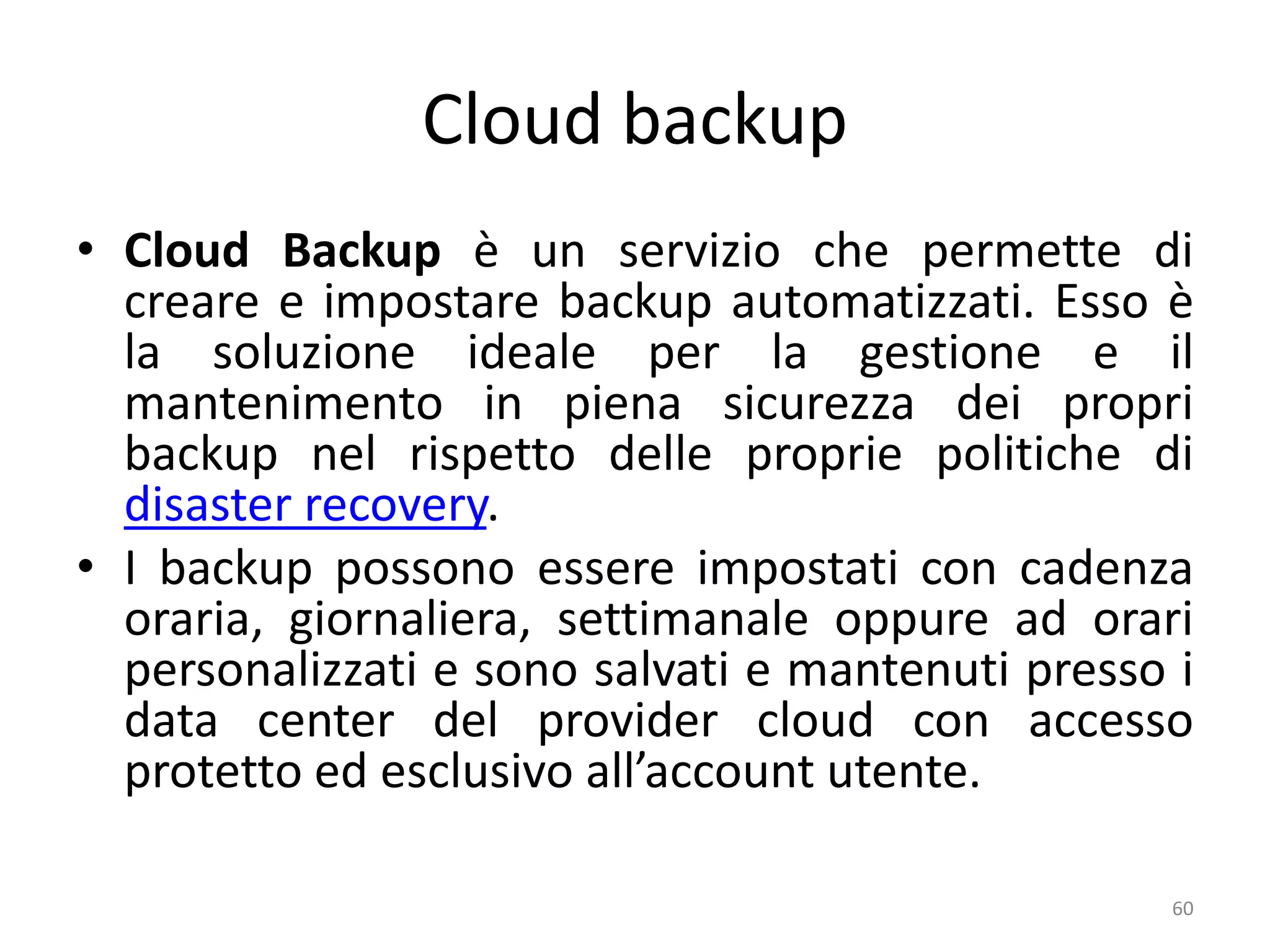 Cloud backup
• Cloud Backup è un servizio che permette di
creare e impostare backup automatizzati. Esso è
la soluzione ideale per la gestione e il
mantenimento in piena sicurezza dei propri
backup nel rispetto delle proprie politiche di
disaster recovery.
• I backup possono essere impostati con cadenza
oraria, giornaliera, settimanale oppure ad orari
personalizzati e sono salvati e mantenuti presso i
data center del provider cloud con accesso
protetto ed esclusivo all’account utente.
60
 