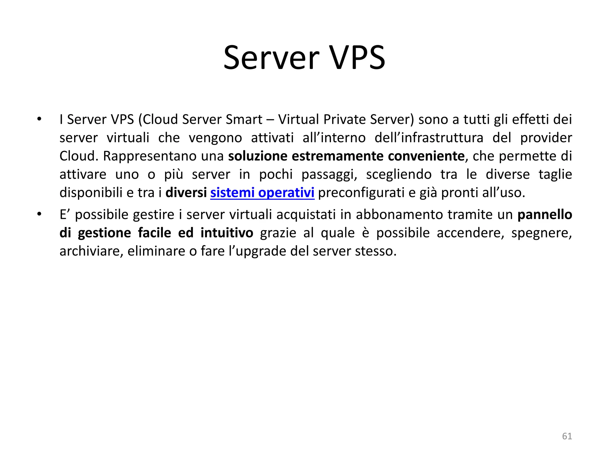 Server VPS
• I Server VPS (Cloud Server Smart – Virtual Private Server) sono a tutti gli effetti dei
server virtuali che vengono attivati all’interno dell’infrastruttura del provider
Cloud. Rappresentano una soluzione estremamente conveniente, che permette di
attivare uno o più server in pochi passaggi, scegliendo tra le diverse taglie
disponibili e tra i diversi sistemi operativi preconfigurati e già pronti all’uso.
• E’ possibile gestire i server virtuali acquistati in abbonamento tramite un pannello
di gestione facile ed intuitivo grazie al quale è possibile accendere, spegnere,
archiviare, eliminare o fare l’upgrade del server stesso.
61
 