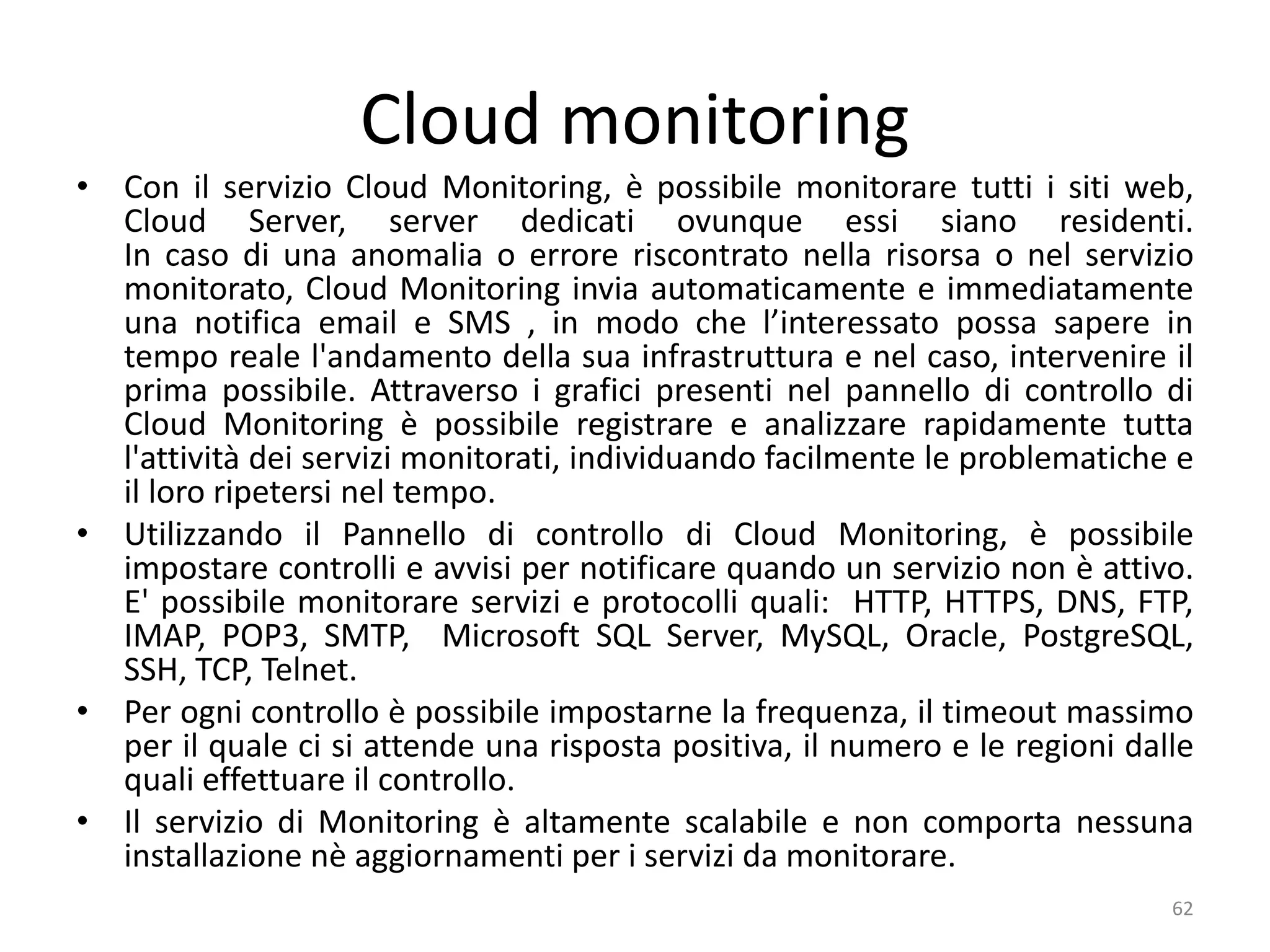 Cloud monitoring
• Con il servizio Cloud Monitoring, è possibile monitorare tutti i siti web,
Cloud Server, server dedicati ovunque essi siano residenti.
In caso di una anomalia o errore riscontrato nella risorsa o nel servizio
monitorato, Cloud Monitoring invia automaticamente e immediatamente
una notifica email e SMS , in modo che l’interessato possa sapere in
tempo reale l'andamento della sua infrastruttura e nel caso, intervenire il
prima possibile. Attraverso i grafici presenti nel pannello di controllo di
Cloud Monitoring è possibile registrare e analizzare rapidamente tutta
l'attività dei servizi monitorati, individuando facilmente le problematiche e
il loro ripetersi nel tempo.
• Utilizzando il Pannello di controllo di Cloud Monitoring, è possibile
impostare controlli e avvisi per notificare quando un servizio non è attivo.
E' possibile monitorare servizi e protocolli quali: HTTP, HTTPS, DNS, FTP,
IMAP, POP3, SMTP, Microsoft SQL Server, MySQL, Oracle, PostgreSQL,
SSH, TCP, Telnet.
• Per ogni controllo è possibile impostarne la frequenza, il timeout massimo
per il quale ci si attende una risposta positiva, il numero e le regioni dalle
quali effettuare il controllo.
• Il servizio di Monitoring è altamente scalabile e non comporta nessuna
installazione nè aggiornamenti per i servizi da monitorare.
62
 