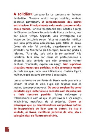 A solidão» Laureano        Barros tornou-se um homem
    desiludido. “Passava muito tempo sozinho, embora
    adorasse conversar”. O comportamento dos outros
    entristecia-o. Principalmente o dos mais comprometidos
    com o mundo. Por isso foi cortando eles. Aceitou o cargo
    de Director da Escola Secundária de Ponte da Barca, mas
    por pouco tempo. Segundo uma investigação que
    instaurou, descobriu serem falsos os atestados médicos
    que uma professora apresentava para faltar às aulas.
    Como ela não foi demitida, alegadamente por ter
    amizades no Ministério da Educação, Laureano pediu a
    reforma. “Para ele, tudo tinha de ser perfeito” Não
    facilitava. Terá sido por causa do perfeccionismo e
    obsessão pela verdade que não conseguiu manter
    nenhum casamento, explica um amigo. Não suportava
    situações menos que perfeitas, e não conseguia mentir:
    de cada vez que tinha uma infidelidade, contava logo à
    mulher, o que acabava por levar à separação.

    Laureano isolou-se em Ponte da Barca, onde passaria os
    últimos 30 anos de vida. Fugia das pessoas, mas ao
    mesmo tempo procurava-as. Os outros surgiam-lhe como
    entidades algo imateriais e o encontro com eles não raro
    o fazia sentir-se perdido. Talvez cultivasse o
    relacionamento com os que se prestavam a ser amigos
    imaginários, metáforas de si próprios. Dizem os
    psicólogos que os coleccionadores compulsivos sofrem
    de incapacidade de lidar com os outros. Se isso é
    verdade, os livros, metáforas perfeitas da vida, são a
    colecção ideal do filantropo solitário.



3
 