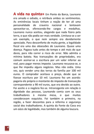 A vida na quinta» Em Ponte da Barca, Laureano
    era amado e odiado, e retribuía ambos os sentimentos.
    As eminências locais tinham a noção de ter ali uma
    personalidade de craveira nacional e tentavam
    aproveitar-se, oferecendo-lhe cargos e medalhas.
    Laureano nunca aceitou, alegando que nada fizera pela
    terra, o que não podia ser mais verdade. Limitava-se a ser
    um exemplo, o que nem sempre era devidamente
    apreciado. Para desconforto de muita gente, a legalidade
    fiscal era uma das obsessões de Laureano. Quase uma
    doença. Pagava tudo antes do tempo e até mais do que
    devia, para não correr o risco de errar. Não admitia a
    mínima batota. Nas transacções de propriedades, era
    comum assinar-se a escritura por um valor inferior ao
    real, para pagar menos imposto. Laureano recusava-se, o
    que lhe impediu alguns negócios. Mas não cedia. Uma
    vez, quis vender uma das terras da família por 100 mil
    euros. O comprador aceitava o preço, desde que se
    fizesse escritura por 10 mil. Laureano fez um acordo:
    pagaria ele próprio o montante do imposto de transacção
    correspondente a 90 mil euros, que era devido ao outro.
    Foi aceite e o negócio fez-se. Intransigente em relação à
    dignidade das pessoas, Laureando comia com os seus
    trabalhadores à mesma mesa, o que muitos
    consideravam esquisito. Foi também o primeiro, na
    região, a fazer descontos para a reforma e segurança
    social dos trabalhadores. A quinta da Fonte da Cova era
    um oásis de legalidade, mas também de alguma loucura.




4
 