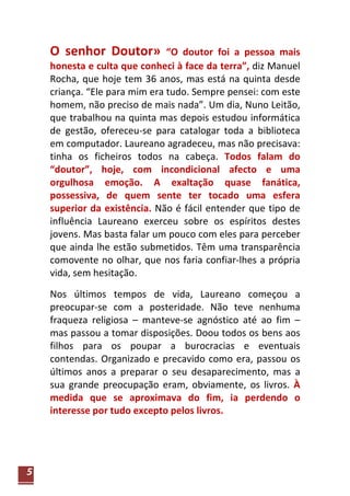 O senhor Doutor»           “O doutor foi a pessoa mais
    honesta e culta que conheci à face da terra”, diz Manuel
    Rocha, que hoje tem 36 anos, mas está na quinta desde
    criança. “Ele para mim era tudo. Sempre pensei: com este
    homem, não preciso de mais nada”. Um dia, Nuno Leitão,
    que trabalhou na quinta mas depois estudou informática
    de gestão, ofereceu-se para catalogar toda a biblioteca
    em computador. Laureano agradeceu, mas não precisava:
    tinha os ficheiros todos na cabeça. Todos falam do
    “doutor”, hoje, com incondicional afecto e uma
    orgulhosa emoção. A exaltação quase fanática,
    possessiva, de quem sente ter tocado uma esfera
    superior da existência. Não é fácil entender que tipo de
    influência Laureano exerceu sobre os espíritos destes
    jovens. Mas basta falar um pouco com eles para perceber
    que ainda lhe estão submetidos. Têm uma transparência
    comovente no olhar, que nos faria confiar-lhes a própria
    vida, sem hesitação.

    Nos últimos tempos de vida, Laureano começou a
    preocupar-se com a posteridade. Não teve nenhuma
    fraqueza religiosa – manteve-se agnóstico até ao fim –
    mas passou a tomar disposições. Doou todos os bens aos
    filhos para os poupar a burocracias e eventuais
    contendas. Organizado e precavido como era, passou os
    últimos anos a preparar o seu desaparecimento, mas a
    sua grande preocupação eram, obviamente, os livros. À
    medida que se aproximava do fim, ia perdendo o
    interesse por tudo excepto pelos livros.




5
 
