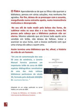 O Fim» Apercebendo-se de que os filhos não queriam a
    biblioteca, pensou em várias soluções, mas nenhuma lhe
    agradou. Por fim, deixou de se preocupar com o assunto,
    mergulhando numa estranha apatia, numa inconsciência
    meticulosa e desesperada.

     No seu afã de tudo medir pela beleza dos livros, de
    sublimar neles os seus dias e o seu futuro, nunca lhe
    passou pela cabeça que a biblioteca pudesse não ser
    eterna. Mesmo sabendo que em breve tudo aquilo seria
    vendido em leilão, não deixou de folhear, tratar e
    acariciar os seus livros, com a leveza confiante com que
    uma criança diz adeus a quem ama.

    Assim termina uma biblioteca que foi, afinal, a história
    da vida de um homem:
    "Em ano de comemoração dos seus
    50 anos de existência, a Livraria
    Manuel Ferreira promove um
    importante leilão de cerca de 6000
    espécies bibliográficas constitutivas
    de uma das mais valiosas
    bibliotecas particulares do século
    XX, formada pelo dedicado bibliófilo
    Dr. Laureano Barros. “


    Adaptado de um artigo, publicado no Jornal
    Público, em Junho de 2009.

     A Equipa da Biblioteca, em Outubro, o Mês
    Internacional das Bibliotecas Escolares




6
 