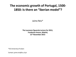The economic growth of Portugal, 15001850: Is there an “iberian model”?
Jaime Reis*

The Laureano Figuerola Lecture for 2013,
Fundacion Areces, Madrid,
21st November 2013

*ICS-University of Lisbon
Contact: jaime.reis@ics.ul.pt

 