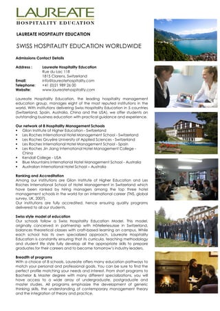 LAUREATE HOSPITALITY EDUCATION

SWISS HOSPITALITY EDUCATION WORLDWIDE
Admissions Contact Details

Address :      Laureate Hospitality Education
               Rue du Lac 118
               1815 Clarens, Switzerland
Email:         info@laureatehospitality.com
Telephone:     +41 (0)21 989 26 00
Website:       www.laureatehospitality.com

Laureate Hospitality Education, the leading hospitality management
education group, manages eight of the most reputed institutions in the
world. With institutions delivering Swiss Hospitality Education in 5 countries
(Switzerland, Spain, Australia, China and the USA), we offer students an
outstanding business education with practical guidance and experience.

Our network of 8 Hospitality Management Schools
   Glion Institute of Higher Education - Switzerland
   Les Roches International Hotel Management School - Switzerland
   Les Roches Gruyère University of Applied Sciences - Switzerland
   Les Roches International Hotel Management School - Spain
   Les Roches Jin Jiang International Hotel Management College -
   China
   Kendall College - USA
   Blue Mountains International Hotel Management School - Australia
   Australian International Hotel School – Australia

Ranking and Accreditation
Among our institutions are Glion Institute of Higher Education and Les
Roches International School of Hotel Management in Switzerland which
have been ranked by hiring managers among the top three hotel
management schools in the world for an international career (TNS, global
survey, UK, 2007).
Our institutions are fully accredited, hence ensuring quality programs
delivered to all our students.

Swiss style model of education
Our schools follow a Swiss Hospitality Education Model. This model,
originally conceived in partnership with Hôtelleriesuisse in Switzerland,
balances theoretical classes with craft-based learning on campus. While
each school has its own specialized approach, Laureate Hospitality
Education is constantly ensuring that its curricula, teaching methodology
and student life style fully develop all the appropriate skills to prepare
graduates for their careers and to become tomorrow’s industry leaders.

Breadth of programs
With a choice of 8 schools, Laureate offers many education pathways to
match your personal and professional goals. You can be sure to find the
perfect profile matching your needs and interest. From short programs to
Bachelor & Master degree with many different specializations, you will
have access to a wide array of undergraduate, postgraduate and
master studies. All programs emphasize the development of generic
thinking skills, the understanding of contemporary management theory
and the integration of theory and practice.
 
