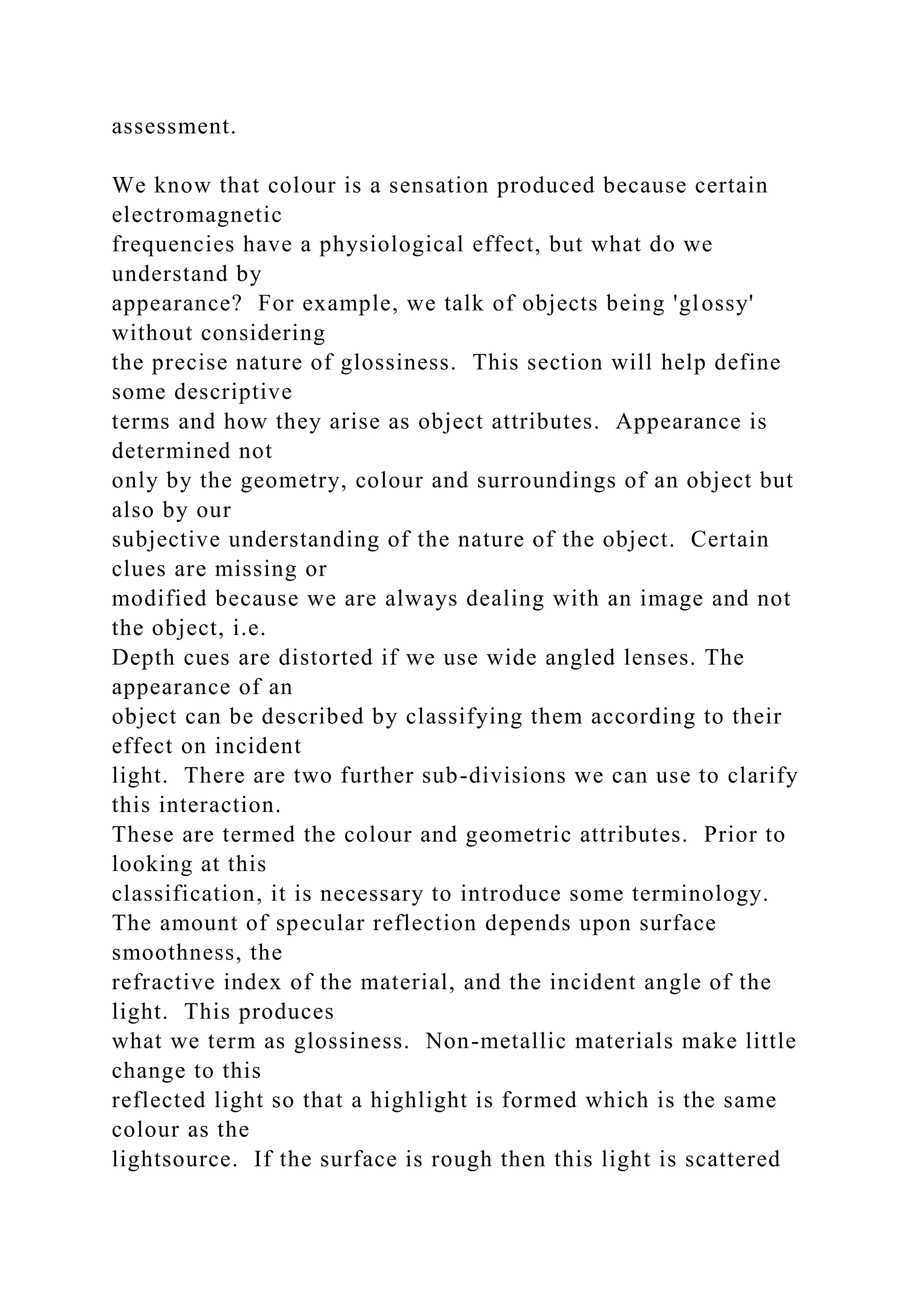 assessment.
We know that colour is a sensation produced because certain
electromagnetic
frequencies have a physiological effect, but what do we
understand by
appearance? For example, we talk of objects being 'glossy'
without considering
the precise nature of glossiness. This section will help define
some descriptive
terms and how they arise as object attributes. Appearance is
determined not
only by the geometry, colour and surroundings of an object but
also by our
subjective understanding of the nature of the object. Certain
clues are missing or
modified because we are always dealing with an image and not
the object, i.e.
Depth cues are distorted if we use wide angled lenses. The
appearance of an
object can be described by classifying them according to their
effect on incident
light. There are two further sub-divisions we can use to clarify
this interaction.
These are termed the colour and geometric attributes. Prior to
looking at this
classification, it is necessary to introduce some terminology.
The amount of specular reflection depends upon surface
smoothness, the
refractive index of the material, and the incident angle of the
light. This produces
what we term as glossiness. Non-metallic materials make little
change to this
reflected light so that a highlight is formed which is the same
colour as the
lightsource. If the surface is rough then this light is scattered
 