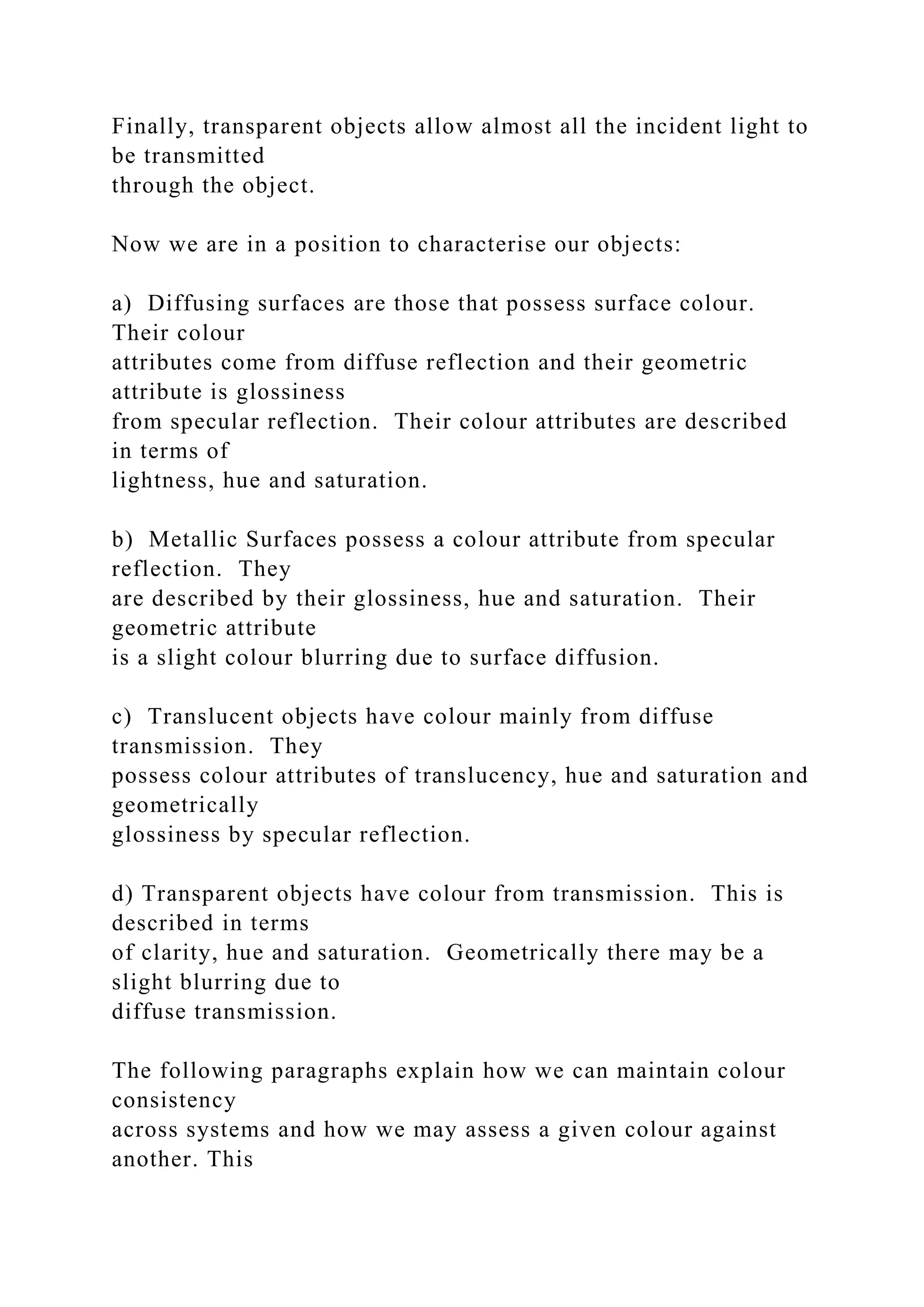 Finally, transparent objects allow almost all the incident light to
be transmitted
through the object.
Now we are in a position to characterise our objects:
a) Diffusing surfaces are those that possess surface colour.
Their colour
attributes come from diffuse reflection and their geometric
attribute is glossiness
from specular reflection. Their colour attributes are described
in terms of
lightness, hue and saturation.
b) Metallic Surfaces possess a colour attribute from specular
reflection. They
are described by their glossiness, hue and saturation. Their
geometric attribute
is a slight colour blurring due to surface diffusion.
c) Translucent objects have colour mainly from diffuse
transmission. They
possess colour attributes of translucency, hue and saturation and
geometrically
glossiness by specular reflection.
d) Transparent objects have colour from transmission. This is
described in terms
of clarity, hue and saturation. Geometrically there may be a
slight blurring due to
diffuse transmission.
The following paragraphs explain how we can maintain colour
consistency
across systems and how we may assess a given colour against
another. This
 
