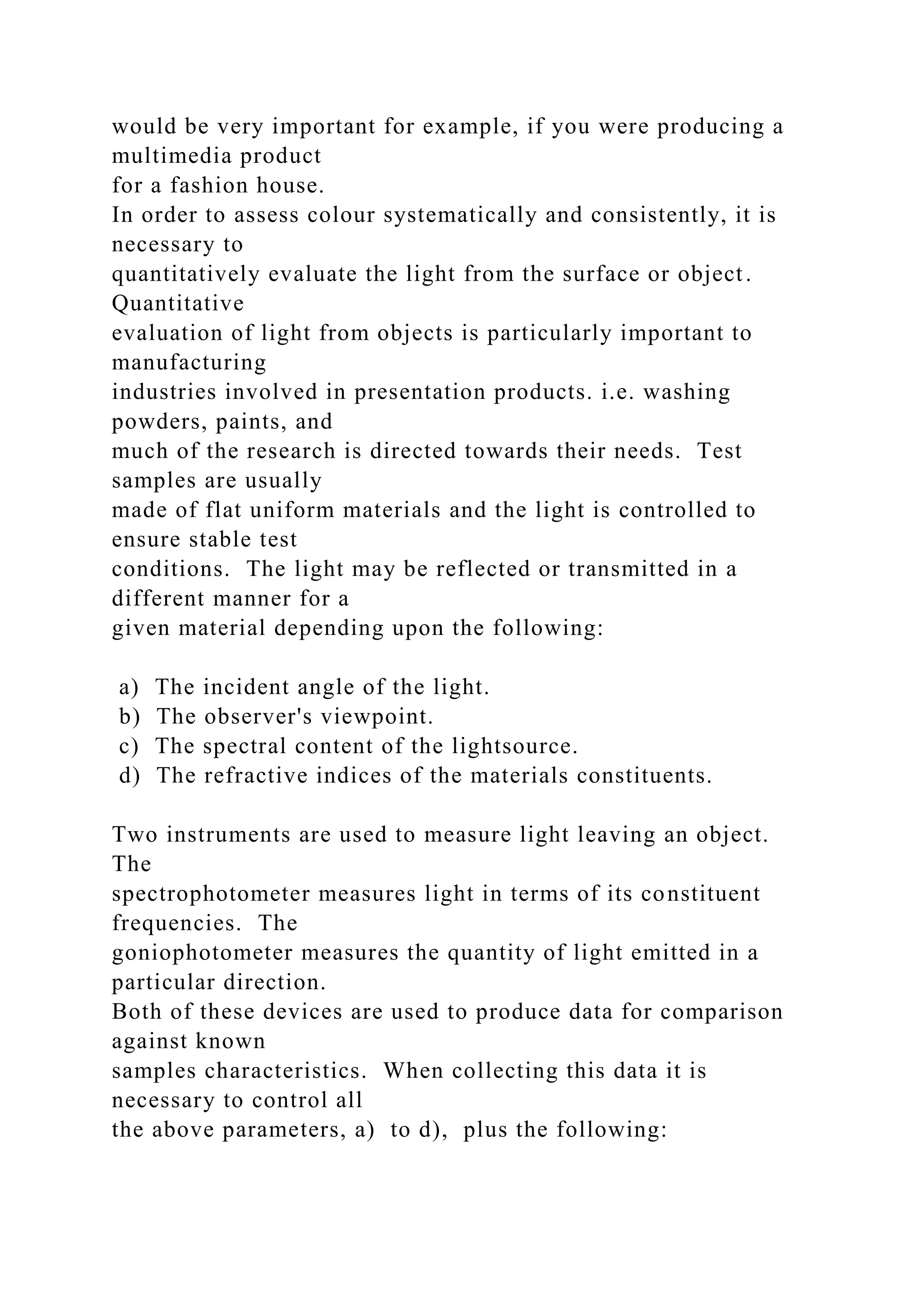 would be very important for example, if you were producing a
multimedia product
for a fashion house.
In order to assess colour systematically and consistently, it is
necessary to
quantitatively evaluate the light from the surface or object.
Quantitative
evaluation of light from objects is particularly important to
manufacturing
industries involved in presentation products. i.e. washing
powders, paints, and
much of the research is directed towards their needs. Test
samples are usually
made of flat uniform materials and the light is controlled to
ensure stable test
conditions. The light may be reflected or transmitted in a
different manner for a
given material depending upon the following:
a) The incident angle of the light.
b) The observer's viewpoint.
c) The spectral content of the lightsource.
d) The refractive indices of the materials constituents.
Two instruments are used to measure light leaving an object.
The
spectrophotometer measures light in terms of its constituent
frequencies. The
goniophotometer measures the quantity of light emitted in a
particular direction.
Both of these devices are used to produce data for comparison
against known
samples characteristics. When collecting this data it is
necessary to control all
the above parameters, a) to d), plus the following:
 