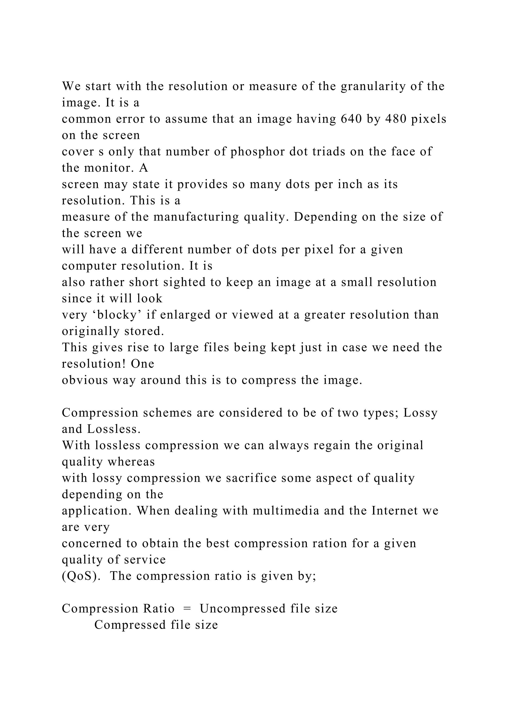 We start with the resolution or measure of the granularity of the
image. It is a
common error to assume that an image having 640 by 480 pixels
on the screen
cover s only that number of phosphor dot triads on the face of
the monitor. A
screen may state it provides so many dots per inch as its
resolution. This is a
measure of the manufacturing quality. Depending on the size of
the screen we
will have a different number of dots per pixel for a given
computer resolution. It is
also rather short sighted to keep an image at a small resolution
since it will look
very ‘blocky’ if enlarged or viewed at a greater resolution than
originally stored.
This gives rise to large files being kept just in case we need the
resolution! One
obvious way around this is to compress the image.
Compression schemes are considered to be of two types; Lossy
and Lossless.
With lossless compression we can always regain the original
quality whereas
with lossy compression we sacrifice some aspect of quality
depending on the
application. When dealing with multimedia and the Internet we
are very
concerned to obtain the best compression ration for a given
quality of service
(QoS). The compression ratio is given by;
Compression Ratio = Uncompressed file size
Compressed file size
 