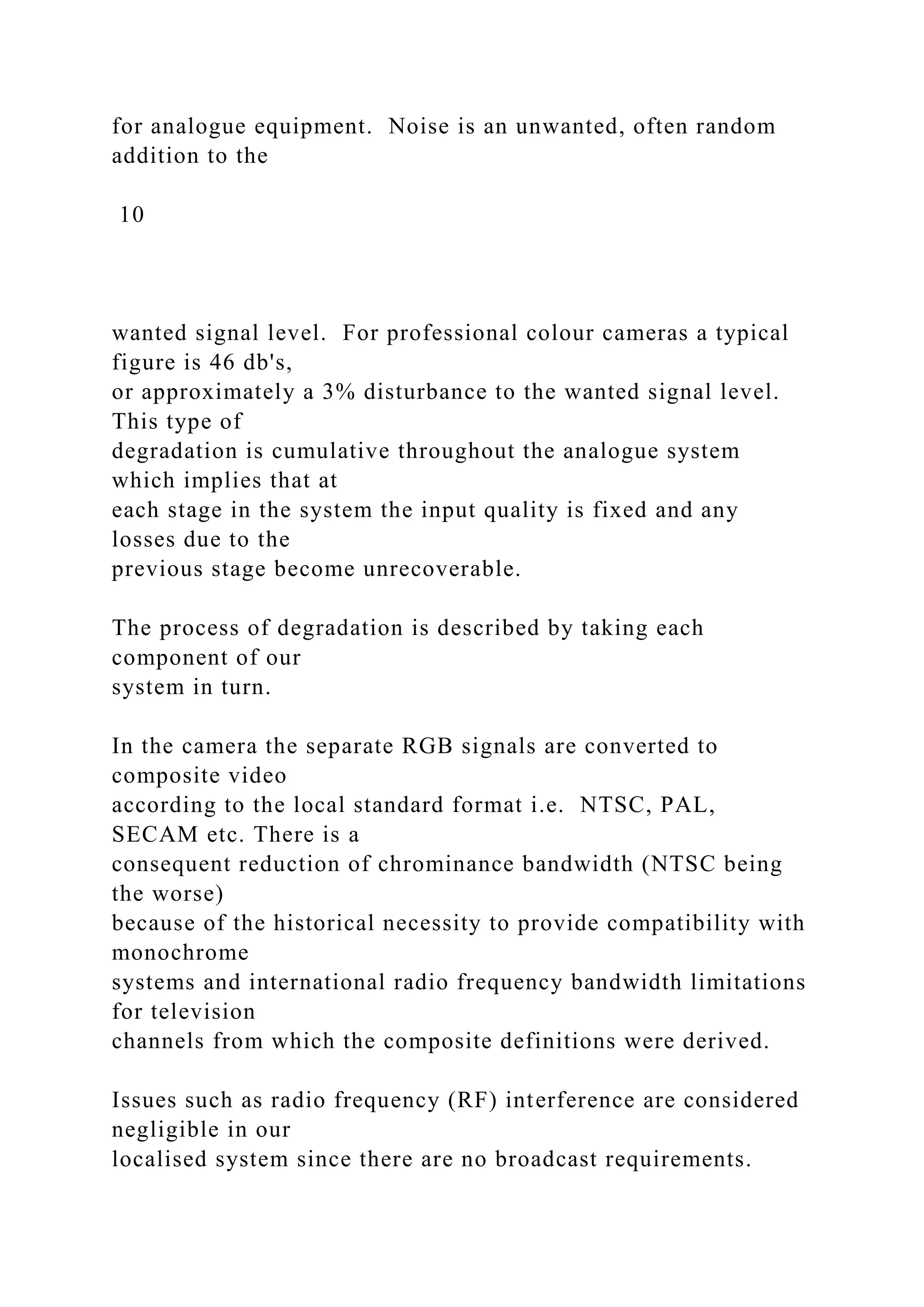 for analogue equipment. Noise is an unwanted, often random
addition to the
10
wanted signal level. For professional colour cameras a typical
figure is 46 db's,
or approximately a 3% disturbance to the wanted signal level.
This type of
degradation is cumulative throughout the analogue system
which implies that at
each stage in the system the input quality is fixed and any
losses due to the
previous stage become unrecoverable.
The process of degradation is described by taking each
component of our
system in turn.
In the camera the separate RGB signals are converted to
composite video
according to the local standard format i.e. NTSC, PAL,
SECAM etc. There is a
consequent reduction of chrominance bandwidth (NTSC being
the worse)
because of the historical necessity to provide compatibility with
monochrome
systems and international radio frequency bandwidth limitations
for television
channels from which the composite definitions were derived.
Issues such as radio frequency (RF) interference are considered
negligible in our
localised system since there are no broadcast requirements.
 
