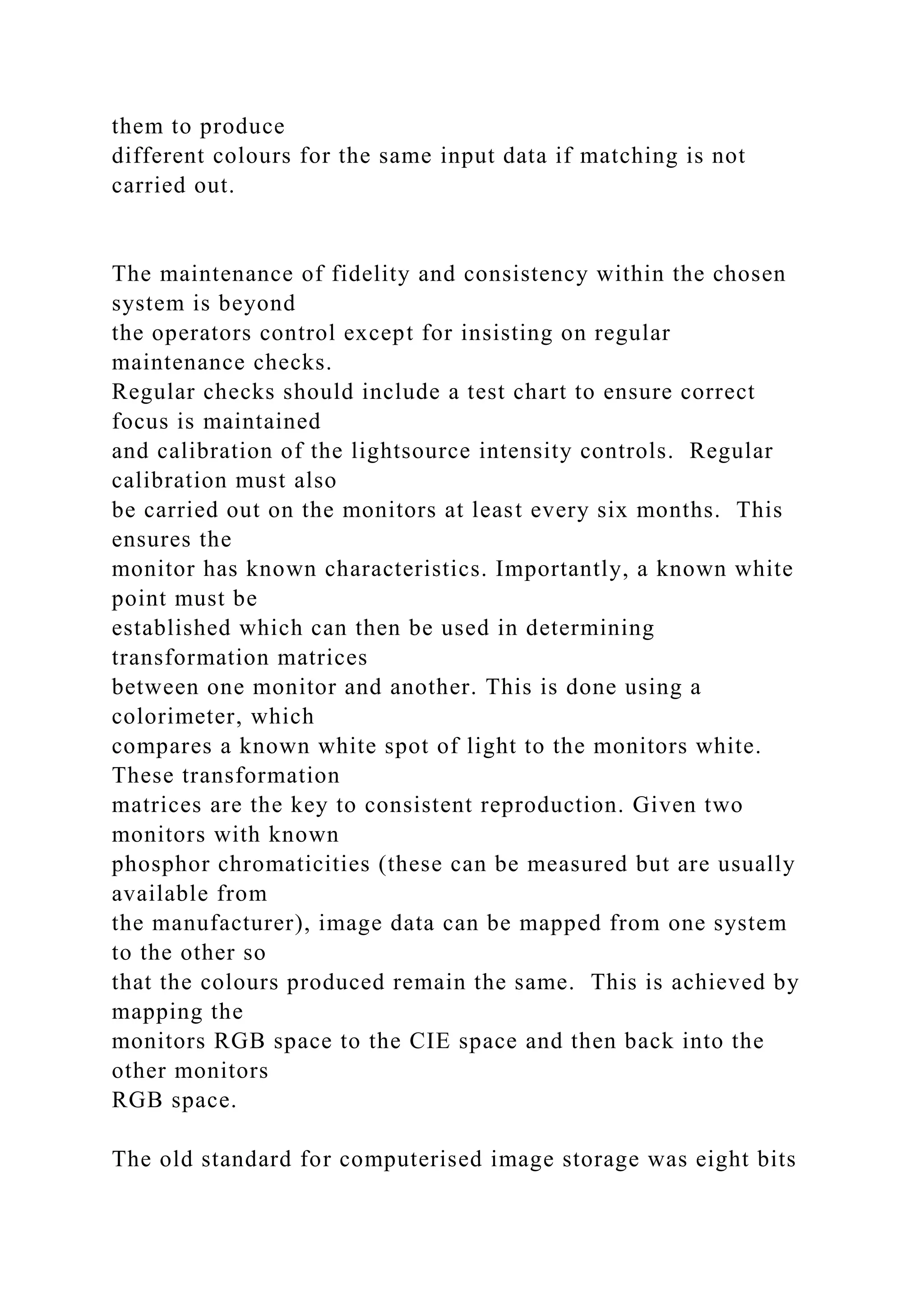 them to produce
different colours for the same input data if matching is not
carried out.
The maintenance of fidelity and consistency within the chosen
system is beyond
the operators control except for insisting on regular
maintenance checks.
Regular checks should include a test chart to ensure correct
focus is maintained
and calibration of the lightsource intensity controls. Regular
calibration must also
be carried out on the monitors at least every six months. This
ensures the
monitor has known characteristics. Importantly, a known white
point must be
established which can then be used in determining
transformation matrices
between one monitor and another. This is done using a
colorimeter, which
compares a known white spot of light to the monitors white.
These transformation
matrices are the key to consistent reproduction. Given two
monitors with known
phosphor chromaticities (these can be measured but are usually
available from
the manufacturer), image data can be mapped from one system
to the other so
that the colours produced remain the same. This is achieved by
mapping the
monitors RGB space to the CIE space and then back into the
other monitors
RGB space.
The old standard for computerised image storage was eight bits
 