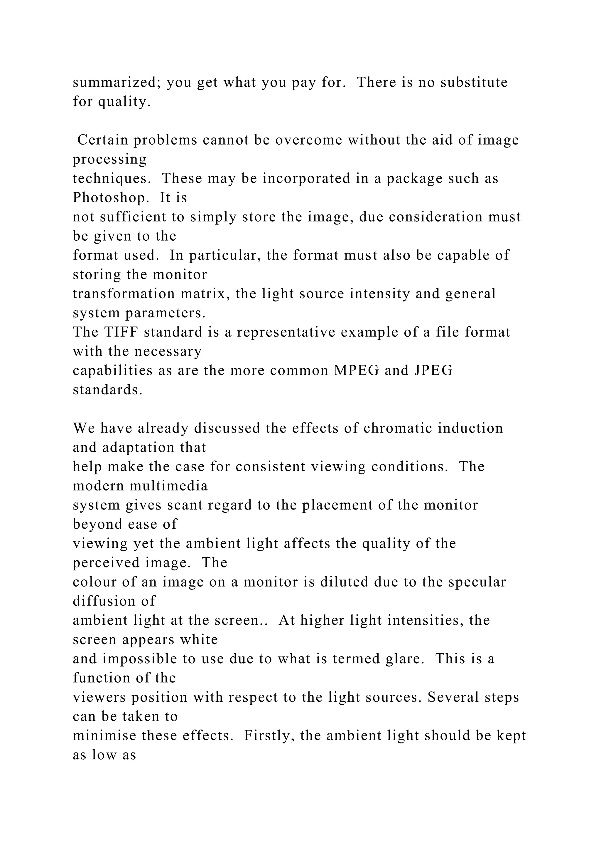 summarized; you get what you pay for. There is no substitute
for quality.
Certain problems cannot be overcome without the aid of image
processing
techniques. These may be incorporated in a package such as
Photoshop. It is
not sufficient to simply store the image, due consideration must
be given to the
format used. In particular, the format must also be capable of
storing the monitor
transformation matrix, the light source intensity and general
system parameters.
The TIFF standard is a representative example of a file format
with the necessary
capabilities as are the more common MPEG and JPEG
standards.
We have already discussed the effects of chromatic induction
and adaptation that
help make the case for consistent viewing conditions. The
modern multimedia
system gives scant regard to the placement of the monitor
beyond ease of
viewing yet the ambient light affects the quality of the
perceived image. The
colour of an image on a monitor is diluted due to the specular
diffusion of
ambient light at the screen.. At higher light intensities, the
screen appears white
and impossible to use due to what is termed glare. This is a
function of the
viewers position with respect to the light sources. Several steps
can be taken to
minimise these effects. Firstly, the ambient light should be kept
as low as
 