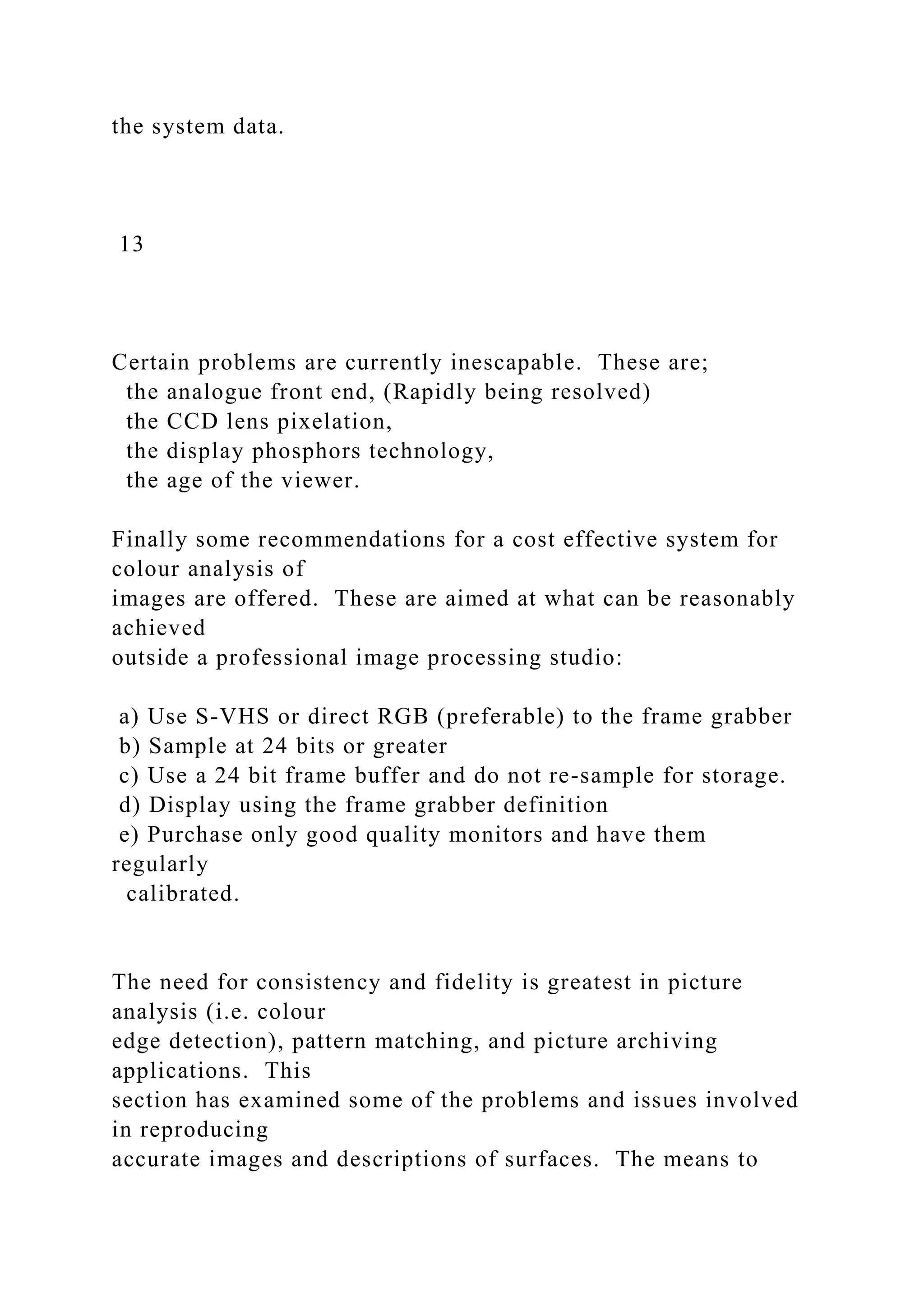 the system data.
13
Certain problems are currently inescapable. These are;
the analogue front end, (Rapidly being resolved)
the CCD lens pixelation,
the display phosphors technology,
the age of the viewer.
Finally some recommendations for a cost effective system for
colour analysis of
images are offered. These are aimed at what can be reasonably
achieved
outside a professional image processing studio:
a) Use S-VHS or direct RGB (preferable) to the frame grabber
b) Sample at 24 bits or greater
c) Use a 24 bit frame buffer and do not re-sample for storage.
d) Display using the frame grabber definition
e) Purchase only good quality monitors and have them
regularly
calibrated.
The need for consistency and fidelity is greatest in picture
analysis (i.e. colour
edge detection), pattern matching, and picture archiving
applications. This
section has examined some of the problems and issues involved
in reproducing
accurate images and descriptions of surfaces. The means to
 