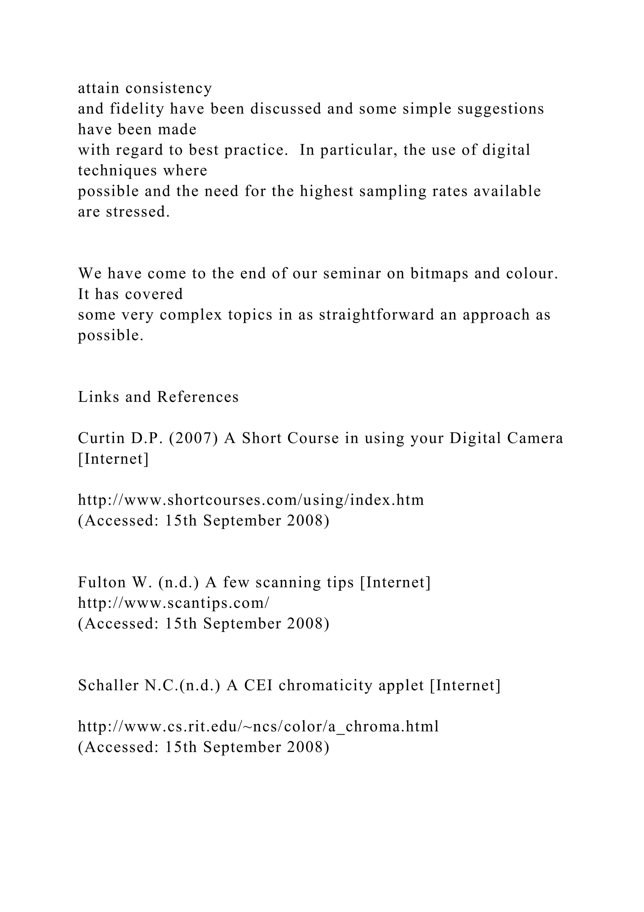 attain consistency
and fidelity have been discussed and some simple suggestions
have been made
with regard to best practice. In particular, the use of digital
techniques where
possible and the need for the highest sampling rates available
are stressed.
We have come to the end of our seminar on bitmaps and colour.
It has covered
some very complex topics in as straightforward an approach as
possible.
Links and References
Curtin D.P. (2007) A Short Course in using your Digital Camera
[Internet]
http://www.shortcourses.com/using/index.htm
(Accessed: 15th September 2008)
Fulton W. (n.d.) A few scanning tips [Internet]
http://www.scantips.com/
(Accessed: 15th September 2008)
Schaller N.C.(n.d.) A CEI chromaticity applet [Internet]
http://www.cs.rit.edu/~ncs/color/a_chroma.html
(Accessed: 15th September 2008)
 