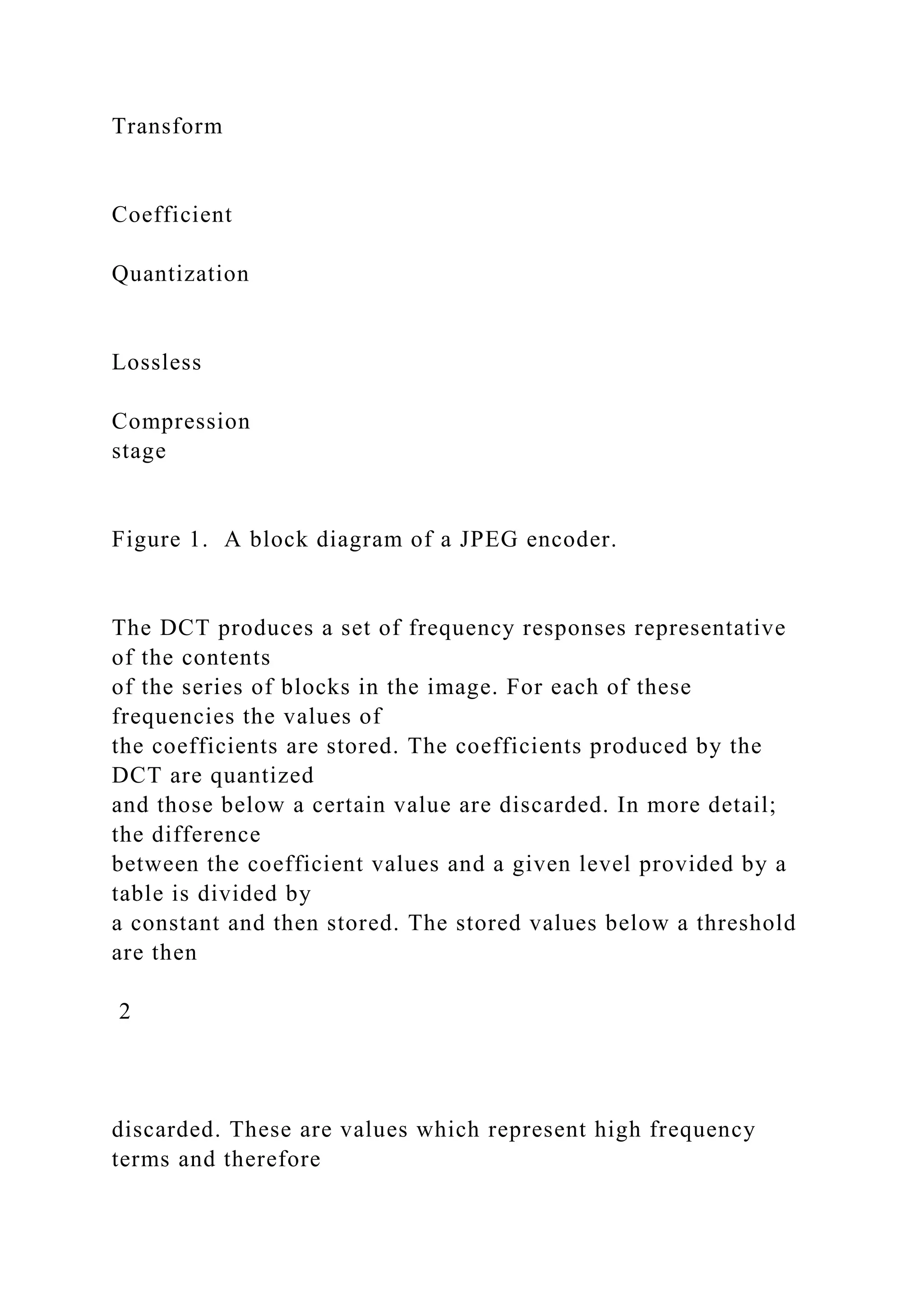 Transform
Coefficient
Quantization
Lossless
Compression
stage
Figure 1. A block diagram of a JPEG encoder.
The DCT produces a set of frequency responses representative
of the contents
of the series of blocks in the image. For each of these
frequencies the values of
the coefficients are stored. The coefficients produced by the
DCT are quantized
and those below a certain value are discarded. In more detail;
the difference
between the coefficient values and a given level provided by a
table is divided by
a constant and then stored. The stored values below a threshold
are then
2
discarded. These are values which represent high frequency
terms and therefore
 