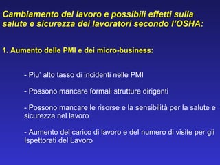 Cambiamento del lavoro e p ossibili effetti sulla salute e sicurezza dei lavoratori secondo l’OSHA: 1.  Aumento delle PMI e dei micro-business: - Piu’ alto tasso di incidenti nelle PMI   - Possono mancare formali strutture dirigenti - Possono mancare le risorse e la sensibilità per la salute e  sicurezza nel lavoro    - Aumento del carico di lavoro e del numero di visite per gli  Ispettorati del Lavoro   