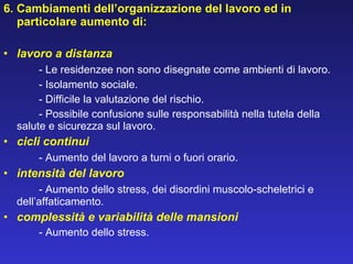 6. Cambiamenti dell’organizzazione del lavoro ed in particolare aumento di:   lavoro a distanza - Le residenzee non sono disegnate come ambienti di lavoro.   - Isolamento sociale.   - Difficile la valutazione del rischio.   - Possibile confusione sulle responsabilità nella tutela della salute e sicurezza sul lavoro. cicli continui - Aumento del lavoro a turni o fuori orario. intensità del lavoro - Aumento dello stress, dei disordini muscolo-scheletrici e  dell’affaticamento. complessità e variabilità delle mansioni - Aumento dello stress. 
