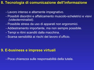 8. Tecnologia di comunicazione dell’informazione - Lavoro intenso e altamente impegnativo. - Possibili disordini e affaticamento muscolo-scheletrici e visivi  (videoterminalisti). - Possibile stress da uso di apparati non ergonomici. - Addestramento importante, ma non sempre possibile. - Tempi e ritmi scanditi dalla macchina. - Scarsa sensibilità ai rischi del lavoro d’ufficio.     9. E-business e imprese virtuali - Poca chiarezza sulle responsabilità della tutela. 