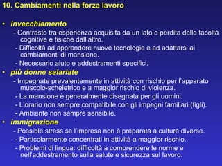 10. Cambiamenti nella forza lavoro   invecchiamento - Contrasto tra esperienza acquisita da un lato e perdita delle facoltà cognitive e fisiche dall’altro.   - Difficoltà ad apprendere nuove tecnologie e ad adattarsi ai cambiamenti di mansione.   - Necessario aiuto e addestramenti specifici. più donne salariate - Impegnate prevalentemente in attività con rischio per l’apparato muscolo-scheletrico e a maggior rischio di violenza.    - La mansione è generalmente disegnata per gli uomini.   - L’orario non sempre compatibile con gli impegni familiari (figli).   - Ambiente non sempre sensibile. immigrazione - Possible stress se l’impresa non è preparata a culture diverse.   - Particolarmente concentrati in attività a maggior rischio.   - Problemi di lingua: difficoltà a comprendere le norme e nell’addestramento sulla salute e sicurezza sul lavoro. 