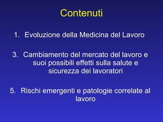 Contenuti Evoluzione della Medicina del Lavoro  Cambiamento del mercato del lavoro e suoi possibili effetti sulla salute e sicurezza dei lavoratori Rischi emergenti e patologie correlate al lavoro 
