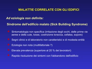 MALATTIE CORRELATE CON GLI EDIFICI Ad eziologia non definita: Sindrome dell'edificio malato (Sick Building Syndrome) Sintomatologia non specifica (irritazione degli occhi, delle prime vie  aeree e della cute, tosse, costrizione toracica, cefalea, sopore)  Segni clinici e di laboratorio non caratteristici e di modesta entità  Eziologia non nota (multifattoriale ?)  Elevata prevalenza (superiore al 20 % dei lavoratori)  Rapida risoluzione dei sintomi con l'abbandono dell'edificio 