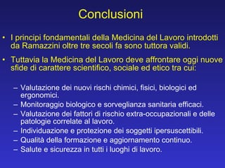 Conclusioni I principi fondamentali della Medicina del Lavoro introdotti da Ramazzini oltre tre secoli fa sono tuttora validi. Tuttavia la Medicina del Lavoro deve affrontare oggi nuove sfide di carattere scientifico, sociale ed etico tra cui: Valutazione dei nuovi rischi chimici, fisici, biologici ed ergonomici. Monitoraggio biologico e sorveglianza sanitaria efficaci.  Valutazione dei fattori di rischio extra-occupazionali e delle patologie correlate al lavoro.  Individuazione e protezione dei soggetti ipersuscettibili.  Qualità della formazione e aggiornamento continuo. Salute e sicurezza in tutti i luoghi di lavoro. 