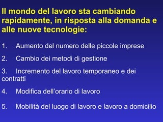 Il mondo del lavoro sta cambiando rapidamente, in risposta alla domanda e alle nuove tecnologie: 1.       Aumento del numero delle piccole imprese 2.       Cambio dei metodi di gestione 3.       Incremento del lavoro temporaneo e dei  contratti 4.       Modifica dell’orario di lavoro 5 .      Mobilità del luogo di lavoro e lavoro a domicilio 