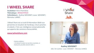 I WHEEL SHARE
Incubateur: Paris Pionnières
Thématique : #HEALTHTECH
Cofondateurs : Audrey SOVIGNET, Lucas SOVIGNET,
Monsie...