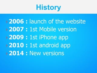 History
} 2006 : launch of the website
} 2007 : 1st Mobile version
} 2009 : 1st iPhone app
} 2010 : 1st android app
}...