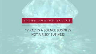  
	
  
	
  
s h i n y 	
   n e w 	
   o b j e c t 	
   # 2 	
  
“VIRAL”	
  IS	
  A	
  SCIENCE	
  BUSINESS	
  	
  
NOT	
  A	
  RISKY	
  BUSINESS	
  
 