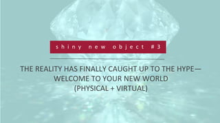  
	
  
	
  
s h i n y 	
   n e w 	
   o b j e c t 	
   # 3 	
  
THE	
  REALITY	
  HAS	
  FINALLY	
  CAUGHT	
  UP	
  TO	
  THE	
  HYPE—
WELCOME	
  TO	
  YOUR	
  NEW	
  WORLD	
  	
  
(PHYSICAL	
  +	
  VIRTUAL)	
  
 
