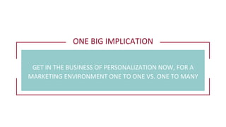 ONE	
  BIG	
  IMPLICATION	
  
GET	
  IN	
  THE	
  BUSINESS	
  OF	
  PERSONALIZATION	
  NOW,	
  FOR	
  A	
  
MARKETING	
  ENVIRONMENT	
  ONE	
  TO	
  ONE	
  VS.	
  ONE	
  TO	
  MANY	
  
 