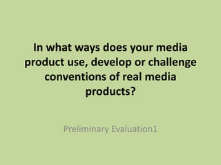 In what ways does your media
product use, develop or challenge
conventions of real media
products?
Preliminary Evaluation1
 