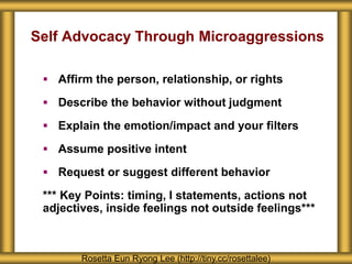 Self Advocacy Through Microaggressions
 Affirm the person, relationship, or rights
 Describe the behavior without judgment
 Explain the emotion/impact and your filters
 Assume positive intent
 Request or suggest different behavior
*** Key Points: timing, I statements, actions not
adjectives, inside feelings not outside feelings***
Rosetta Eun Ryong Lee (http://tiny.cc/rosettalee)
 