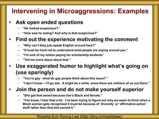 Intervening in Microaggressions: Examples
 Ask open ended questions
– “He looked suspicious?.”
– “How was he acting? And why is that suspicious?”
 Find out the experience motivating the comment
– “Why can’t they just speak English around here?”
– “It must be hard not to understand what people are saying around you.”
– “I’m sick of my tuition paying for scholarship students”
– “Tell me more about about that.”
 Use exaggerated humor to highlight what’s going on
(use sparingly)
– “You’re gay - what do gay people think about this issue? ”
– “I don’t know – I’ll go ask. It might be a while, since there are millions of us out there.”
 Join the person and do not make yourself superior
– “She got that award because she’s Black and female.”
– “You know, I hear that a lot. I’ve been trying to figure out why we seem to think when a
Black woman gets recognized it must be because of ‘diversity’ or ‘affirmative action’
stuff rather than that she earned it.”
Rosetta Eun Ryong Lee (http://tiny.cc/rosettalee)
 