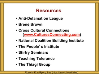 Resources
• Anti-Defamation League
• Brené Brown
• Cross Cultural Connections
(www.CulturesConnecting.com)
• National Coalition Building Institute
• The People’s Institute
• Stirfry Seminars
• Teaching Tolerance
• The Thiagi Group
Rosetta Eun Ryong Lee (http://tiny.cc/rosettalee)
 
