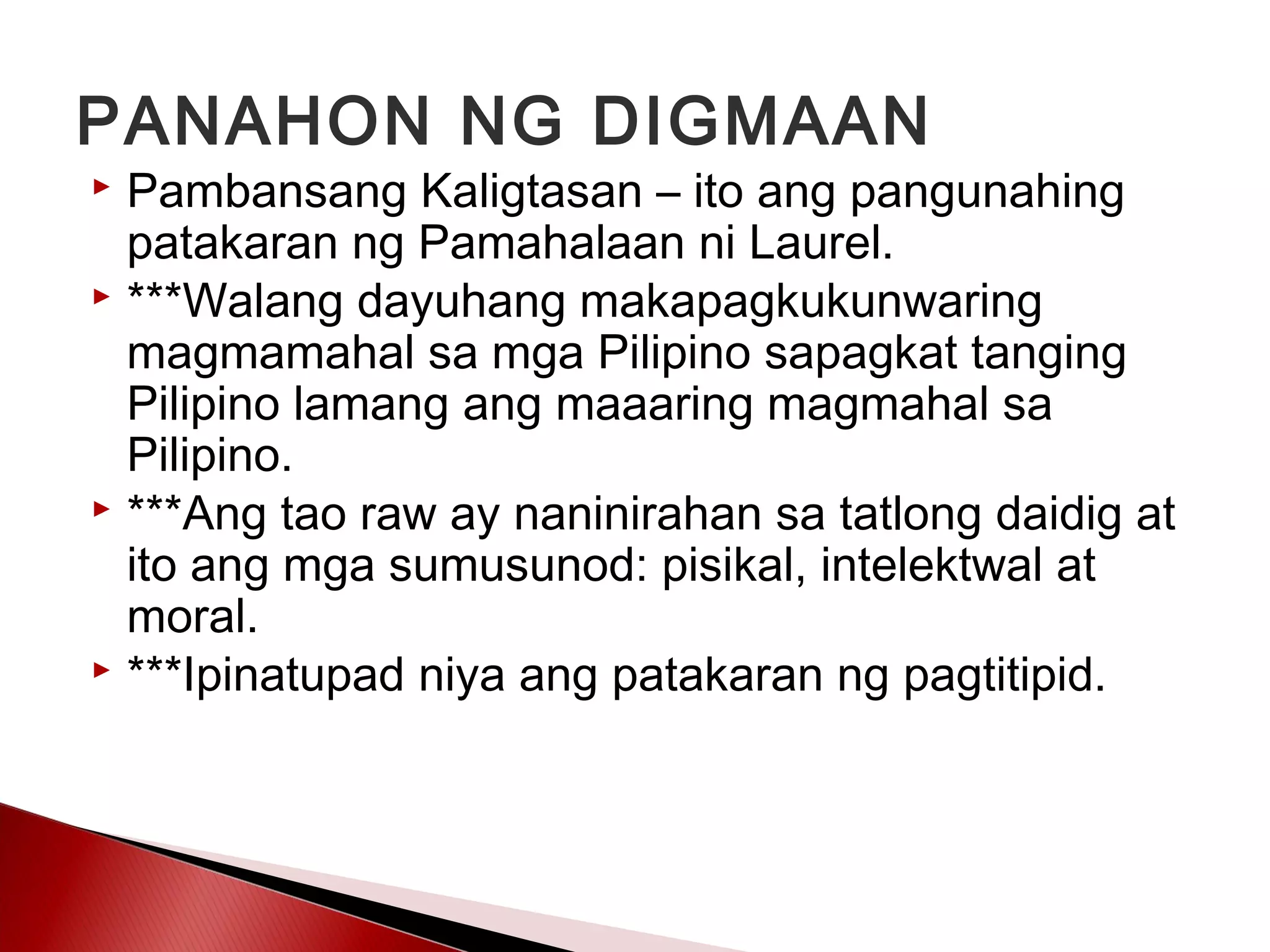 PANAHON NG DIGMAAN
 Pambansang Kaligtasan – ito ang pangunahing
patakaran ng Pamahalaan ni Laurel.
 ***Walang dayuhang makapagkukunwaring
magmamahal sa mga Pilipino sapagkat tanging
Pilipino lamang ang maaaring magmahal sa
Pilipino.
 ***Ang tao raw ay naninirahan sa tatlong daidig at
ito ang mga sumusunod: pisikal, intelektwal at
moral.
 ***Ipinatupad niya ang patakaran ng pagtitipid.
 