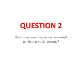 QUESTION 2
How does your magazine represent
particular social groups?
 