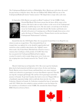 The Underground Railroad took her to Philadelphia. Here, Harriet got a job where she saved
her pay/money to help free slaves. She also met William Still. William Still was one of the
Underground Railroad's busiest "station masters." He helped slaves escape with a safe route.



In September 1850, Harriet was made an ofﬁcial "conductor" of the UGRR. (Under
Ground Rail Road).This honor meant that she knew all the routes to free
territory. She had to take an oath of silence so the secret of the Underground
Railroad, would be kept secret. She also made a second trip to the South to
rescue her brother James and other friends. Her brother and friends were
already in the process of running away so Harriet brought them across a river
and to the home of Thomas Garret. Thomas Garret was the most famous
Underground "Stationmaster" in history.



Around this time the 1850 Fugitive Slave Act was passed. It stated that it was illegal for any
citizen to assist an escaped slave. They demanded that if an
escaped slave was sighted, he or she should be apprehended and
turned in so they would be taken back to the "rightful" owner
down south. Any United States Marshall who refused to return a
runaway slave would pay a hefty penalty of $1,000. Since that
law was passed, the Underground Railroad had to tighten
security. It created a code to make things more secret. It also sent
the escaping slaves into Canada instead of the "North" of the
U.S.
Harriet's third trip was in September 1851. She went to get her husband,
John, but he had remarried and did not want to leave. So she went back up
North. Harriet went to Garret's house and found there were more runaways
(which were referred to as passengers) to rescue than Harriet expected. That did
not stop the couragous girl though. She and her eleven passengers started the
journey to Canada. To get into Canada, they had to cross over Niagara Falls on
a handmade suspension bridge which would take them into the city of St.
Catherine, Ontario in Canada. St. Catherines remained her base of operations
until 1857. While there she worked at various activities to save her ﬁnance for
her activities as a Conductor on the UGRR. She attended the Salem Chapel
BME Church on Geneva Street.

!2

 