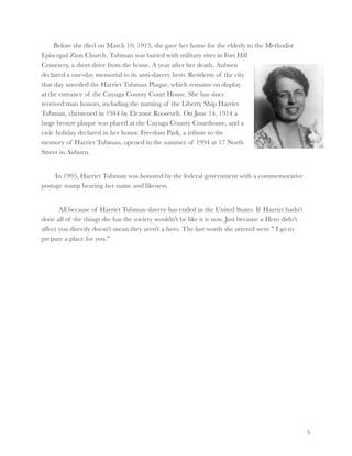 Before she died on March 10, 1913, she gave her home for the elderly to the Methodist
Episcopal Zion Church. Tubman was buried with military rites in Fort Hill
Cemetery, a short drive from the home. A year after her death, Auburn
declared a one-day memorial to its anti-slavery hero. Residents of the city
that day unveiled the Harriet Tubman Plaque, which remains on display
at the entrance of the Cayuga County Court House. She has since
received man honors, including the naming of the Liberty Ship Harriet
Tubman, christened in 1944 by Eleanor Roosevelt. On June 14, 1914 a
large bronze plaque was placed at the Cayuga County Courthouse, and a
civic holiday declared in her honor. Freedom Park, a tribute to the
memory of Harriet Tubman, opened in the summer of 1994 at 17 North
Street in Auburn.



In 1995, Harriet Tubman was honored by the federal government with a commemorative
postage stamp bearing her name and likeness.



All because of Harriet Tubman slavery has ended in the United States. If Harriet hadn't
done all of the things she has the society wouldn't be like it is now. Just because a Hero didn't
affect you directly doesn't mean they aren't a hero. The last words she uttered were " I go to
prepare a place for you."






!5

 