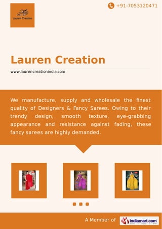 +91-7053120471
A Member of
Lauren Creation
www.laurencreationindia.com
We manufacture, supply and wholesale the ﬁnest
quality of Designers & Fancy Sarees. Owing to their
trendy design, smooth texture, eye-grabbing
appearance and resistance against fading, these
fancy sarees are highly demanded.
 