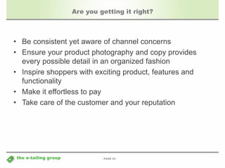 - PAGE 36 - 
the e-tailing group 
Are you getting it right? 
• Be consistent yet aware of channel concerns 
• Ensure your product photography and copy provides 
every possible detail in an organized fashion 
• Inspire shoppers with exciting product, features and 
functionality 
• Make it effortless to pay 
• Take care of the customer and your reputation 
 