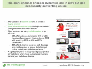 The omni-channel shopper dynamics are in play but not 
- PAGE 9 - 
the e-tailing group 
necessarily converting online 
• The website is a research tool and of course a 
buying channel 
• Price is the ultimate disrupter causing consumers to 
change channels and select devices 
• Many shoppers are using multiple devices to get 
informed 
– 38% of smartphone owners and 31% of tablet 
owners will purchase on those devices in 2014 
with growth for 2018 at 55% and 61% 
respectively 1 
– 56% of U.S. Internet users use both desktops 
and mobile devices to access digital content 
online, including e-retail sites and apps. 2 
• A significant number of shoppers will pickup product 
at retail stores where more sophisticated inventory 
transparency fuels those desires 
1. comScore; 2014 2. Forrester; 2014 
 