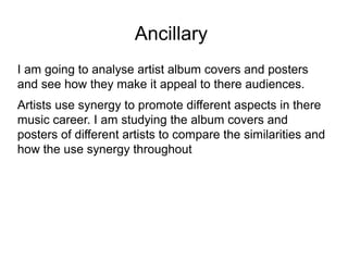 Ancillary
I am going to analyse artist album covers and posters
and see how they make it appeal to there audiences.
Artists use synergy to promote different aspects in there
music career. I am studying the album covers and
posters of different artists to compare the similarities and
how the use synergy throughout
 