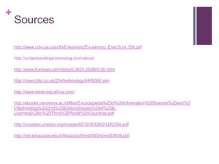 +
    Sources

    http://www.ccl-cca.ca/pdfs/E-learning/E-Learning_ExecSum_EN.pdf

    http://understandinge-branding.com/about/

    http://www.foxnews.com/story/0,2933,252605,00.html

    http://news.bbc.co.uk/2/hi/technology/4445060.stm

    http://www.elearning-africa.com/

    http://ebooks.narotama.ac.id/files/Encyclopedia%20of%20Information%20Science%20and%2
    0Technology%20(2nd%20Edition)/Issues%20of%20E-
    Learning%20in%20Third%20World%20Countries.pdf

    http://unesdoc.unesco.org/images/0012/001262/126230e.pdf

    http://net.educause.edu/ir/library/pdf/ers0303/rs/ers03036.pdf
 