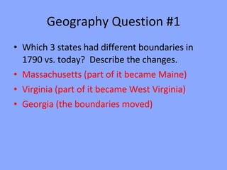 Geography Question #1 Which 3 states had different boundaries in 1790 vs. today?  Describe the changes. Massachusetts (part of it became Maine) Virginia (part of it became West Virginia) Georgia (the boundaries moved) 