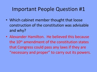 Important People Question #1 Which cabinet member thought that loose construction of the constitution was advisable and why? Alexander Hamilton.  He believed this because the 10 th  amendment of the constitution states that Congress could pass any laws if they are “necessary and proper” to carry out its powers. 