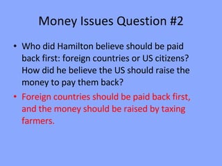 Money Issues Question #2 Who did Hamilton believe should be paid back first: foreign countries or US citizens?  How did he believe the US should raise the money to pay them back? Foreign countries should be paid back first, and the money should be raised by taxing farmers.  