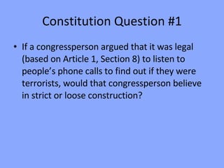 Constitution Question #1 If a congressperson argued that it was legal (based on Article 1, Section 8) to listen to people’s phone calls to find out if they were terrorists, would that congressperson believe in strict or loose construction? 